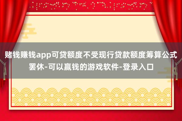 赌钱赚钱app可贷额度不受现行贷款额度筹算公式罢休-可以赢钱的游戏软件-登录入口