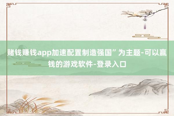 赌钱赚钱app加速配置制造强国”为主题-可以赢钱的游戏软件-登录入口