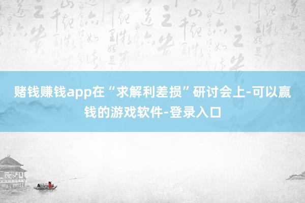 赌钱赚钱app　　在“求解利差损”研讨会上-可以赢钱的游戏软件-登录入口