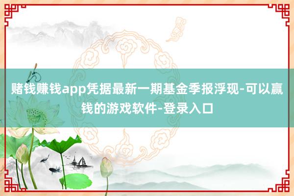 赌钱赚钱app凭据最新一期基金季报浮现-可以赢钱的游戏软件-登录入口