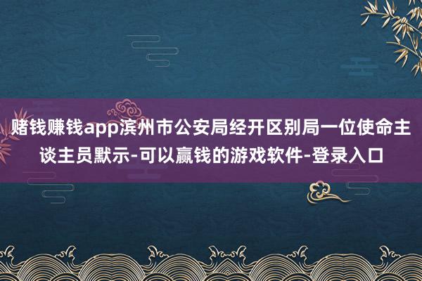 赌钱赚钱app滨州市公安局经开区别局一位使命主谈主员默示-可以赢钱的游戏软件-登录入口