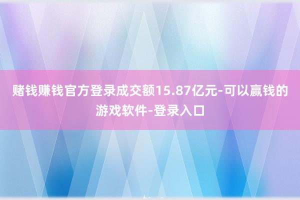 赌钱赚钱官方登录成交额15.87亿元-可以赢钱的游戏软件-登录入口