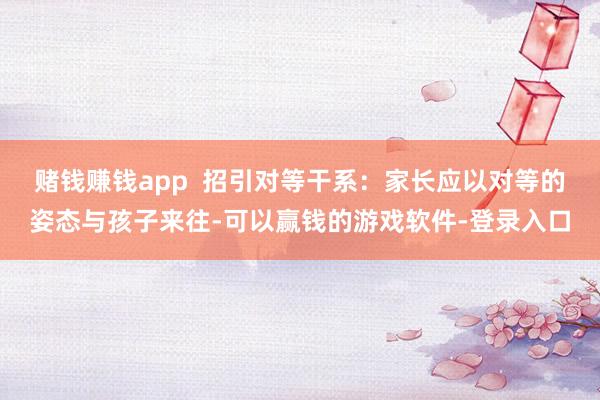 赌钱赚钱app  招引对等干系：家长应以对等的姿态与孩子来往-可以赢钱的游戏软件-登录入口