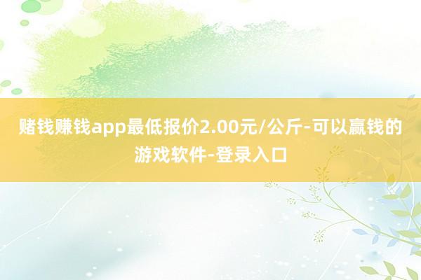 赌钱赚钱app最低报价2.00元/公斤-可以赢钱的游戏软件-登录入口