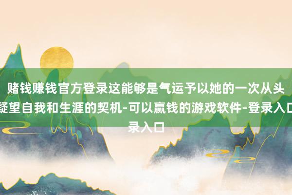 赌钱赚钱官方登录这能够是气运予以她的一次从头疑望自我和生涯的契机-可以赢钱的游戏软件-登录入口