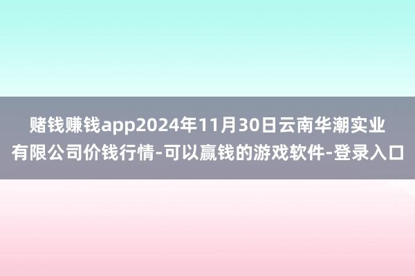 赌钱赚钱app2024年11月30日云南华潮实业有限公司价钱行情-可以赢钱的游戏软件-登录入口