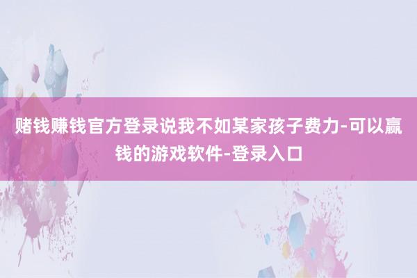 赌钱赚钱官方登录说我不如某家孩子费力-可以赢钱的游戏软件-登录入口