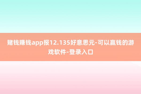 赌钱赚钱app报12.135好意思元-可以赢钱的游戏软件-登录入口