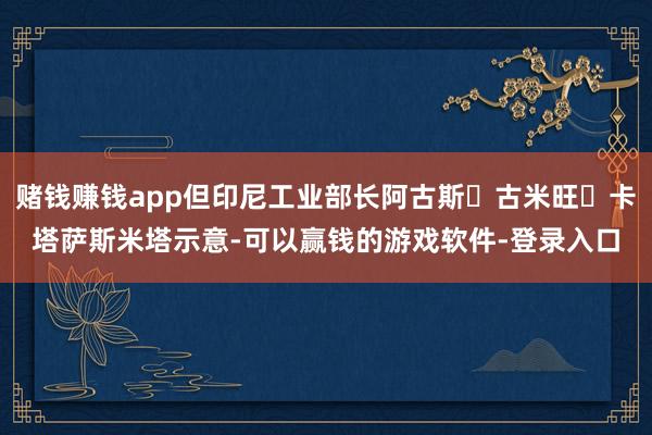 赌钱赚钱app但印尼工业部长阿古斯・古米旺・卡塔萨斯米塔示意-可以赢钱的游戏软件-登录入口