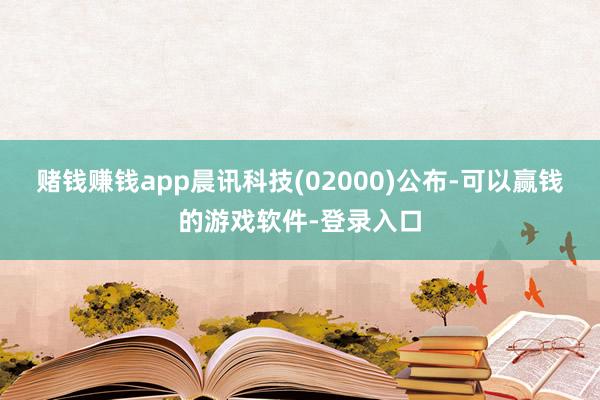 赌钱赚钱app晨讯科技(02000)公布-可以赢钱的游戏软件-登录入口