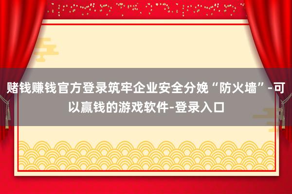 赌钱赚钱官方登录筑牢企业安全分娩“防火墙”-可以赢钱的游戏软件-登录入口