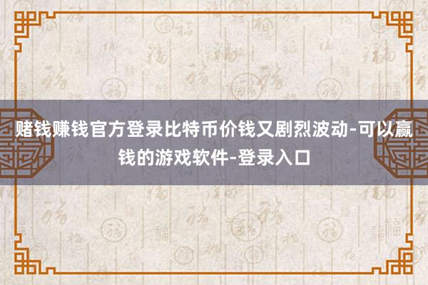 赌钱赚钱官方登录比特币价钱又剧烈波动-可以赢钱的游戏软件-登录入口