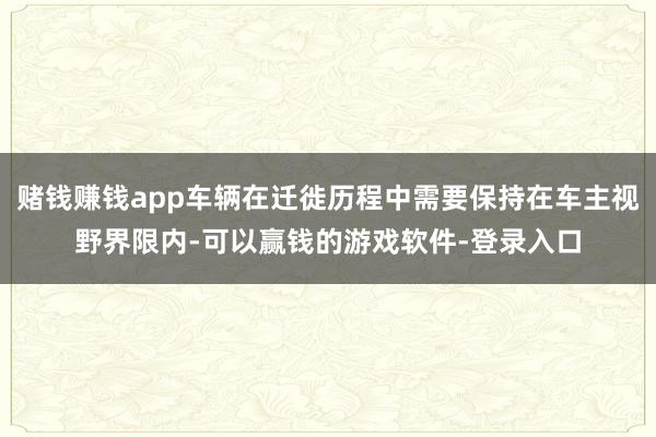 赌钱赚钱app车辆在迁徙历程中需要保持在车主视野界限内-可以赢钱的游戏软件-登录入口