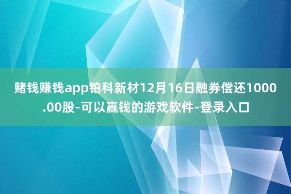 赌钱赚钱app铂科新材12月16日融券偿还1000.00股-可以赢钱的游戏软件-登录入口