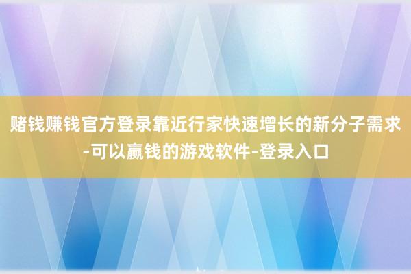 赌钱赚钱官方登录靠近行家快速增长的新分子需求-可以赢钱的游戏软件-登录入口