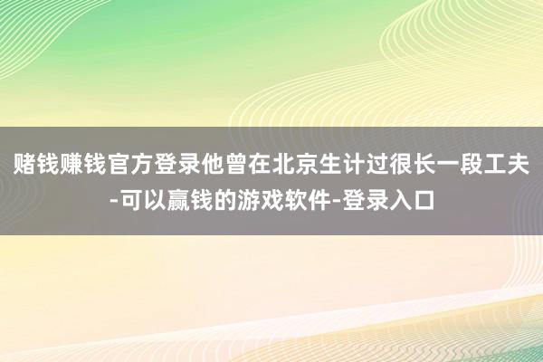 赌钱赚钱官方登录他曾在北京生计过很长一段工夫-可以赢钱的游戏软件-登录入口