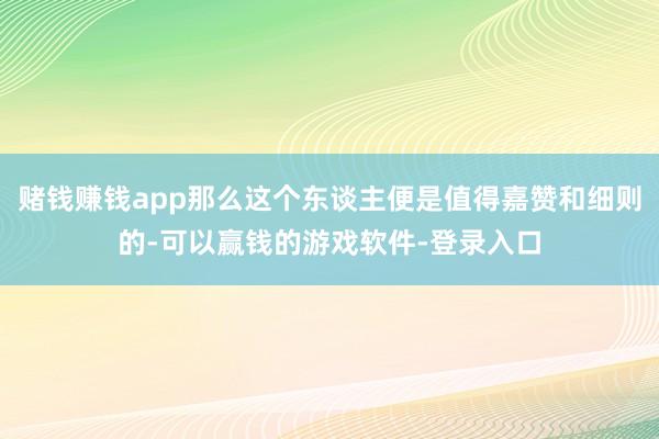 赌钱赚钱app那么这个东谈主便是值得嘉赞和细则的-可以赢钱的游戏软件-登录入口