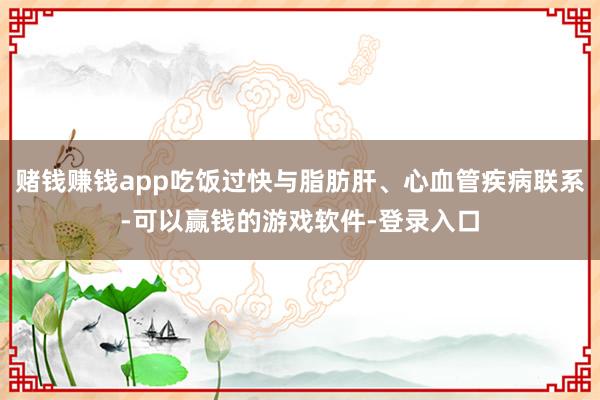 赌钱赚钱app吃饭过快与脂肪肝、心血管疾病联系-可以赢钱的游戏软件-登录入口