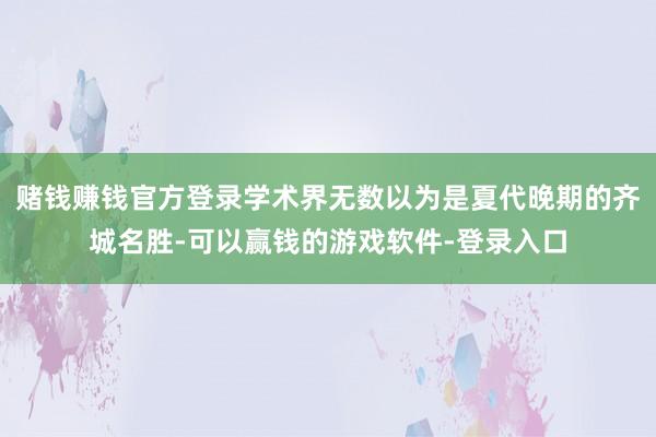 赌钱赚钱官方登录学术界无数以为是夏代晚期的齐城名胜-可以赢钱的游戏软件-登录入口