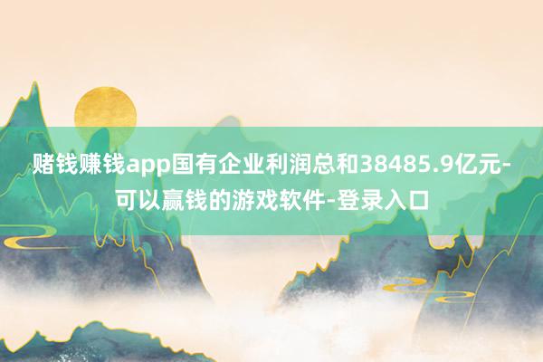 赌钱赚钱app国有企业利润总和38485.9亿元-可以赢钱的游戏软件-登录入口