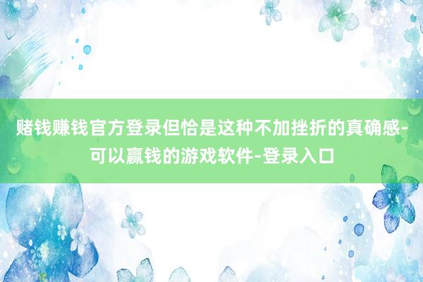 赌钱赚钱官方登录但恰是这种不加挫折的真确感-可以赢钱的游戏软件-登录入口