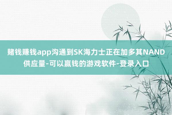 赌钱赚钱app沟通到SK海力士正在加多其NAND供应量-可以赢钱的游戏软件-登录入口