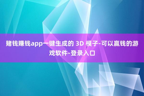 赌钱赚钱app一键生成的 3D 模子-可以赢钱的游戏软件-登录入口