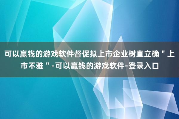 可以赢钱的游戏软件督促拟上市企业树直立确＂上市不雅＂-可以赢钱的游戏软件-登录入口