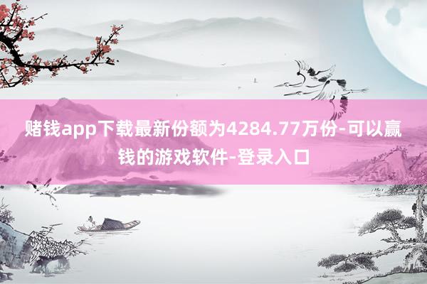 赌钱app下载最新份额为4284.77万份-可以赢钱的游戏软件-登录入口