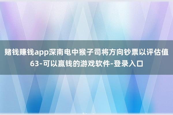 赌钱赚钱app深南电中猴子司将方向钞票以评估值63-可以赢钱的游戏软件-登录入口