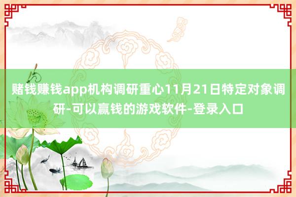 赌钱赚钱app机构调研重心11月21日特定对象调研-可以赢钱的游戏软件-登录入口