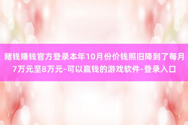 赌钱赚钱官方登录本年10月份价钱照旧降到了每月7万元至8万元-可以赢钱的游戏软件-登录入口
