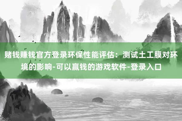赌钱赚钱官方登录环保性能评估：测试土工膜对环境的影响-可以赢钱的游戏软件-登录入口