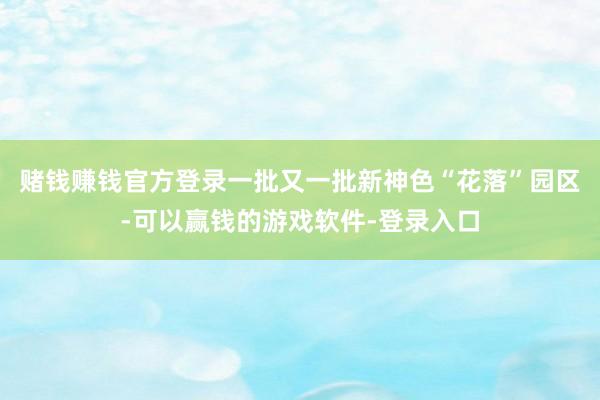 赌钱赚钱官方登录一批又一批新神色“花落”园区-可以赢钱的游戏软件-登录入口