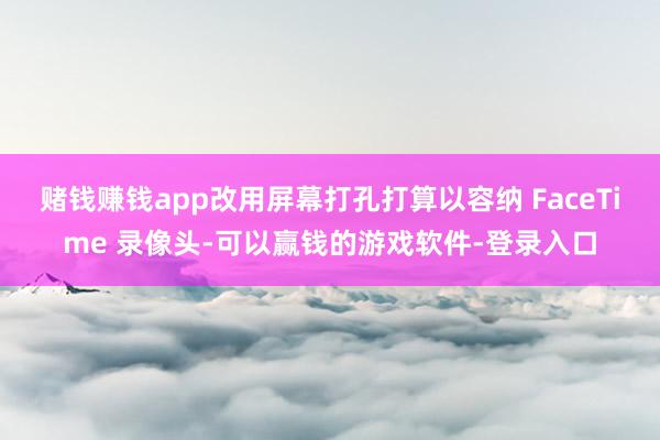 赌钱赚钱app改用屏幕打孔打算以容纳 FaceTime 录像头-可以赢钱的游戏软件-登录入口