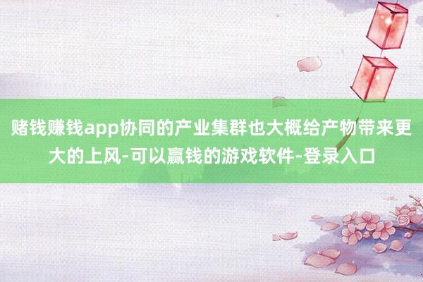 赌钱赚钱app协同的产业集群也大概给产物带来更大的上风-可以赢钱的游戏软件-登录入口