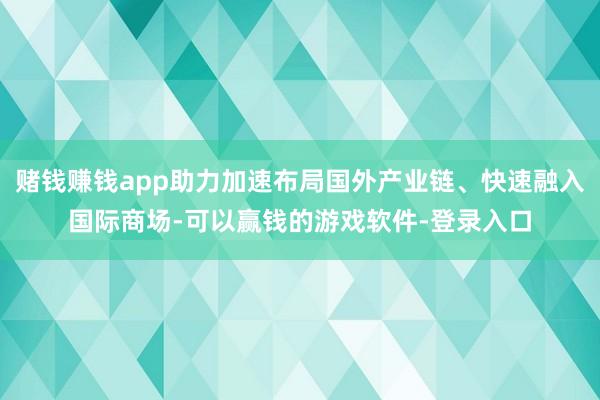 赌钱赚钱app助力加速布局国外产业链、快速融入国际商场-可以赢钱的游戏软件-登录入口