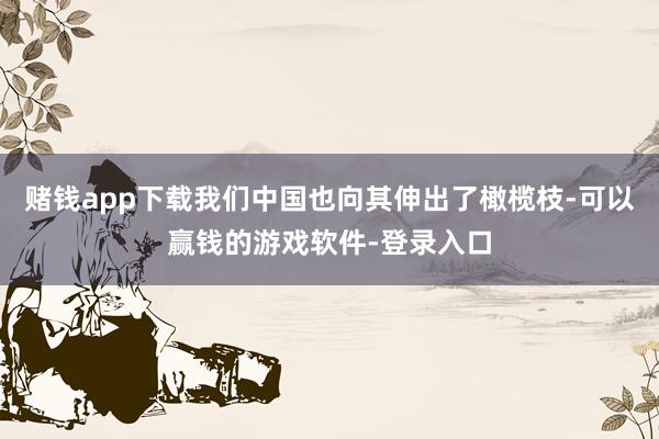 赌钱app下载我们中国也向其伸出了橄榄枝-可以赢钱的游戏软件-登录入口