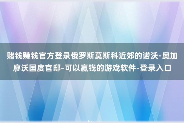 赌钱赚钱官方登录俄罗斯莫斯科近郊的诺沃-奥加廖沃国度官邸-可以赢钱的游戏软件-登录入口