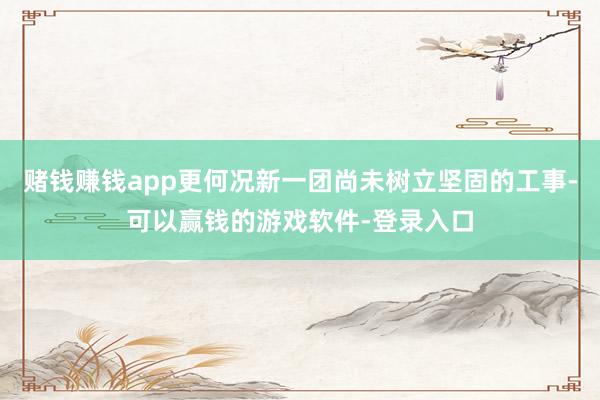 赌钱赚钱app更何况新一团尚未树立坚固的工事-可以赢钱的游戏软件-登录入口