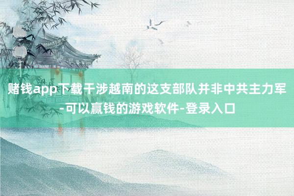 赌钱app下载干涉越南的这支部队并非中共主力军-可以赢钱的游戏软件-登录入口