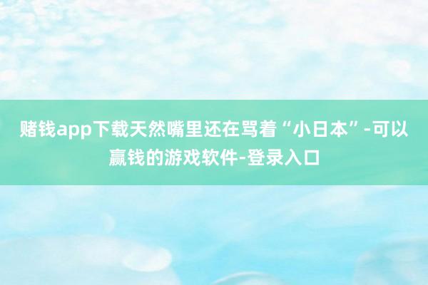 赌钱app下载天然嘴里还在骂着“小日本”-可以赢钱的游戏软件-登录入口
