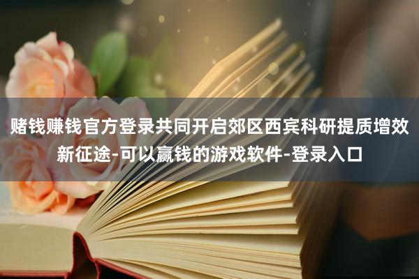 赌钱赚钱官方登录共同开启郊区西宾科研提质增效新征途-可以赢钱的游戏软件-登录入口