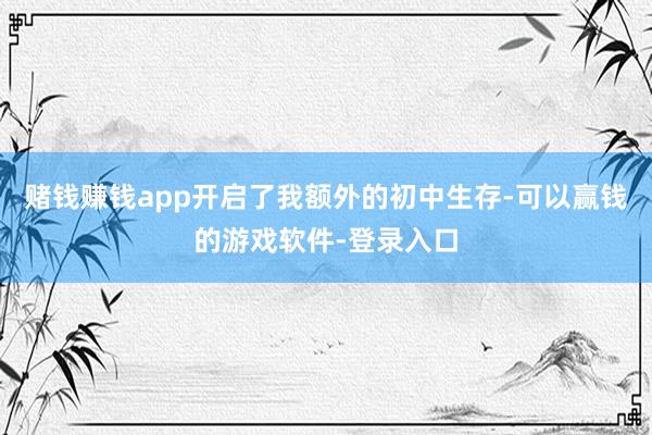 赌钱赚钱app开启了我额外的初中生存-可以赢钱的游戏软件-登录入口