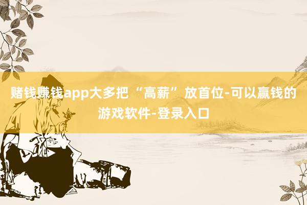 赌钱赚钱app大多把 “高薪” 放首位-可以赢钱的游戏软件-登录入口